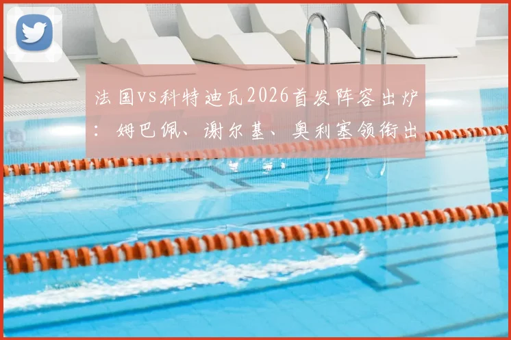 法国vs科特迪瓦2026首发阵容出炉：姆巴佩、谢尔基、奥利塞领衔出战，高清图片与球员数据一览