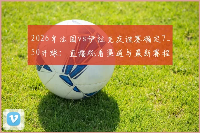 2026年法国vs伊拉克友谊赛确定7_50开球:直播观看渠道与最新赛程时间表一览