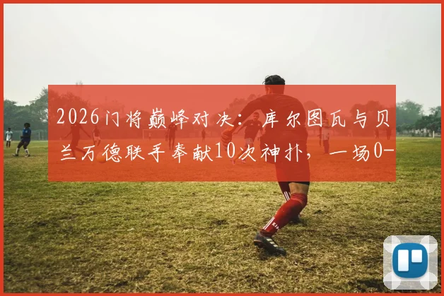 2026门将巅峰对决：库尔图瓦与贝兰万德联手奉献10次神扑，一场0-0平局背后的战术博弈与守门艺术深度剖析